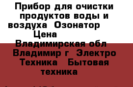 Прибор для очистки продуктов,воды и воздуха (Озонатор)    › Цена ­ 25 500 - Владимирская обл., Владимир г. Электро-Техника » Бытовая техника   